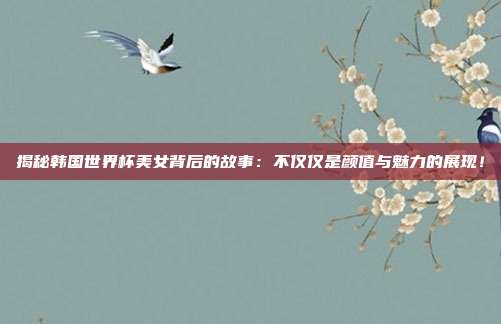 揭秘韩国世界杯美女背后的故事：不仅仅是颜值与魅力的展现！