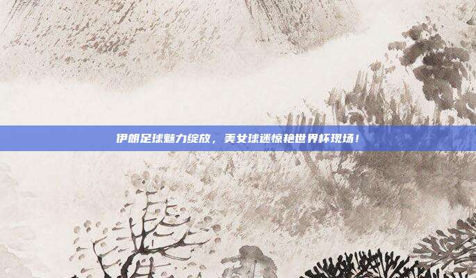 伊朗足球魅力绽放，美女球迷惊艳世界杯现场！
