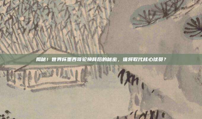揭秘!世界杯墨西哥轮换背后的秘密,谁将取代核心球员?