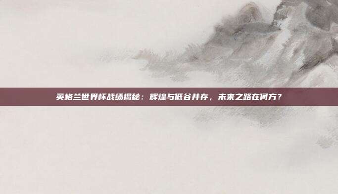 英格兰世界杯战绩揭秘：辉煌与低谷并存，未来之路在何方？