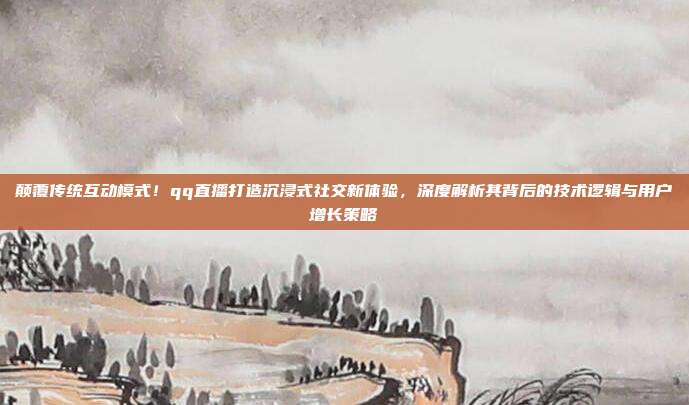 颠覆传统互动模式！qq直播打造沉浸式社交新体验，深度解析其背后的技术逻辑与用户增长策略