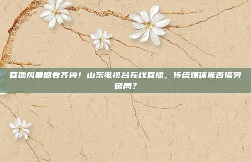 直播风暴席卷齐鲁！山东电视台在线直播，传统媒体能否借势破局？