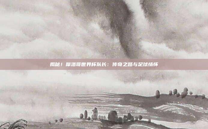 揭秘！摩洛哥世界杯队长：传奇之路与足球情怀