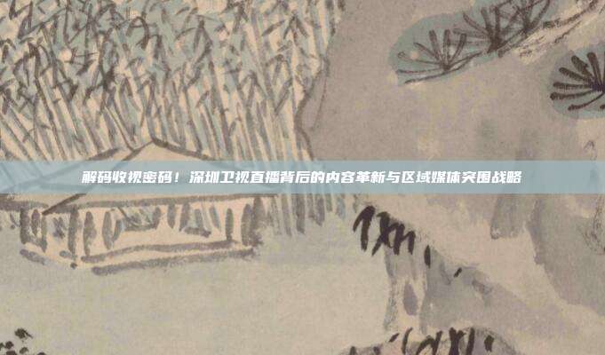 解码收视密码！深圳卫视直播背后的内容革新与区域媒体突围战略