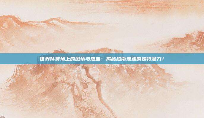 世界杯赛场上的激情与热血:揭秘越南球迷的独特魅力!