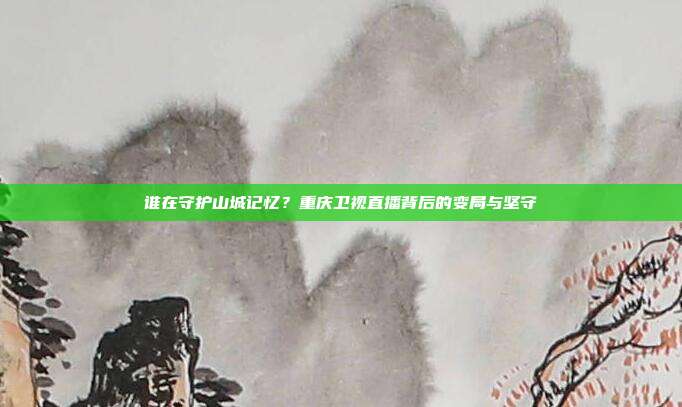 谁在守护山城记忆？重庆卫视直播背后的变局与坚守