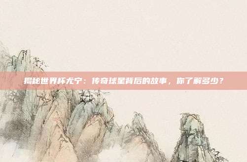 揭秘世界杯尤宁：传奇球星背后的故事，你了解多少？