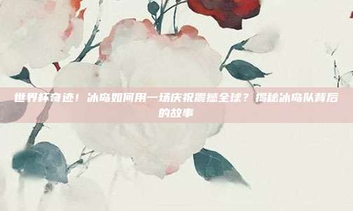 世界杯奇迹!冰岛如何用一场庆祝震撼全球?揭秘冰岛队背后的故事
