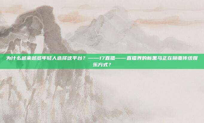 为什么越来越多年轻人选择这平台？——17直播——直播界的新黑马正在颠覆传统娱乐方式？