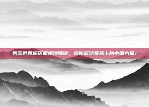 男篮世界杯历届辉煌瞬间,揭秘篮球赛场上的中国力量!
