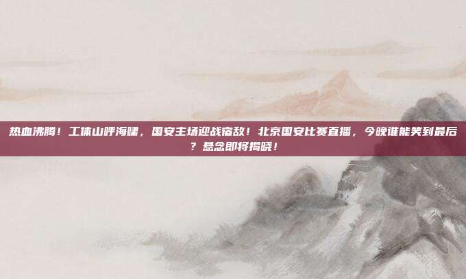 热血沸腾！工体山呼海啸，国安主场迎战宿敌！北京国安比赛直播，今晚谁能笑到最后？悬念即将揭晓！