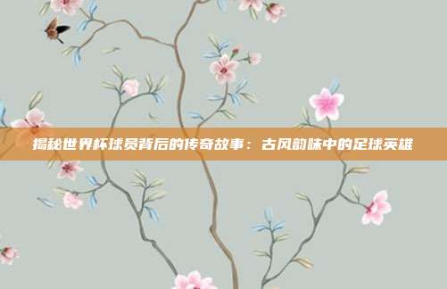 揭秘世界杯球员背后的传奇故事：古风韵味中的足球英雄