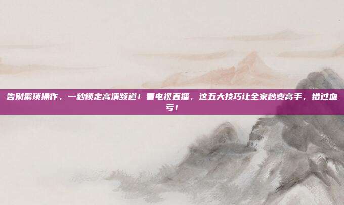 告别繁琐操作，一秒锁定高清频道！看电视直播，这五大技巧让全家秒变高手，错过血亏！