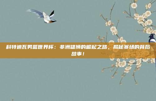 科特迪瓦男篮世界杯：非洲雄狮的崛起之路，揭秘赛场的背后故事！