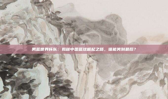 男篮世界杯队：揭秘中国篮球崛起之路，谁能笑到最后？