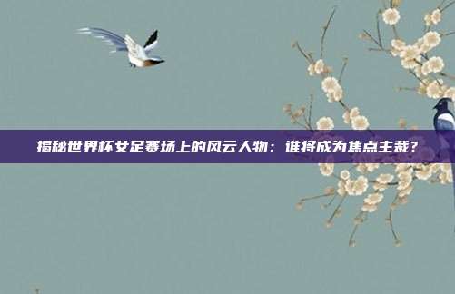 揭秘世界杯女足赛场上的风云人物：谁将成为焦点主裁？