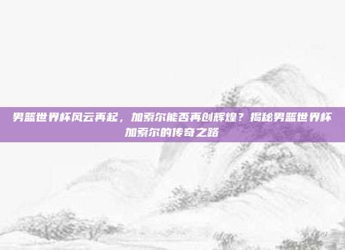 男篮世界杯风云再起，加索尔能否再创辉煌？揭秘男篮世界杯加索尔的传奇之路