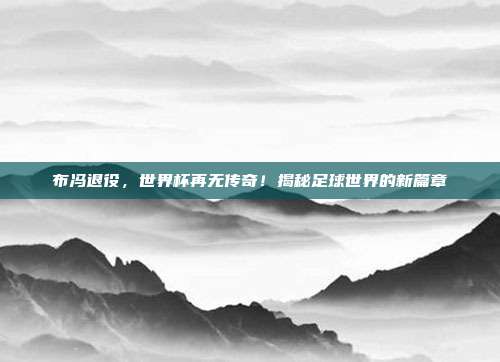 布冯退役,世界杯再无传奇!揭秘足球世界的新篇章