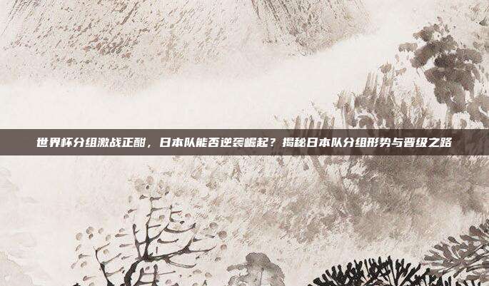 世界杯分组激战正酣，日本队能否逆袭崛起？揭秘日本队分组形势与晋级之路