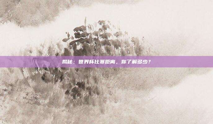 揭秘:世界杯比赛距离,你了解多少?