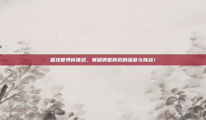 篮球世界杯推迟，赛程调整背后的深意与挑战！
