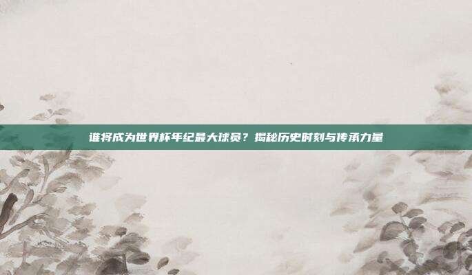 谁将成为世界杯年纪最大球员?揭秘历史时刻与传承力量