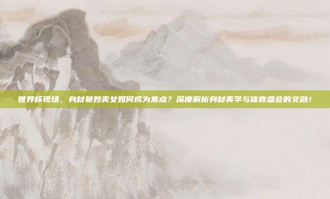 世界杯现场，身材曼妙美女如何成为焦点？深度解析身材美学与体育盛会的交融！