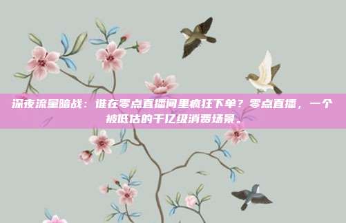 深夜流量暗战：谁在零点直播间里疯狂下单？零点直播，一个被低估的千亿级消费场景。