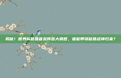 揭秘！世界杯秘鲁首发阵容大猜想，谁能带领秘鲁战神归来？