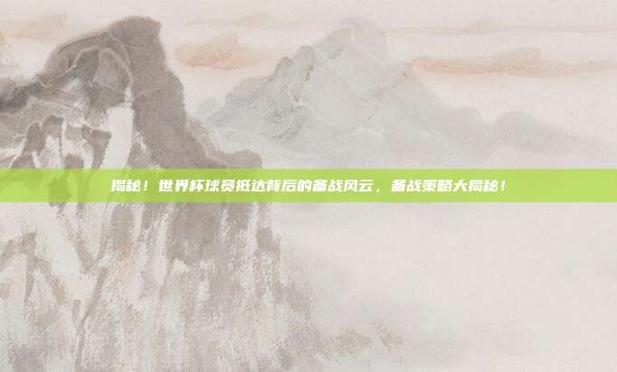 揭秘！世界杯球员抵达背后的备战风云，备战策略大揭秘！