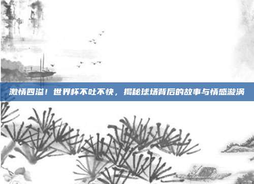 激情四溢!世界杯不吐不快,揭秘球场背后的故事与情感漩涡