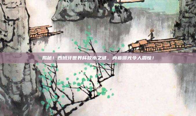 揭秘！西班牙世界杯放水之谜，内幕曝光令人震惊！