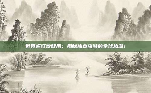 世界杯狂欢背后：揭秘体育旅游的全球热潮！