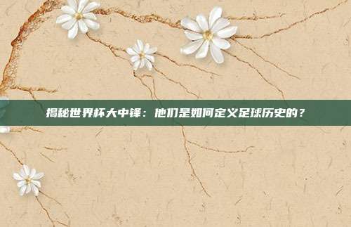 揭秘世界杯大中锋:他们是如何定义足球历史的?