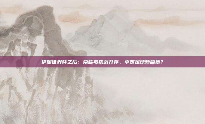 伊朗世界杯之后：荣耀与挑战并存，中东足球新篇章？