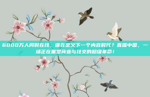 6000万人同时在线，谁在定义下一个内容时代？直播中国，一场正在重塑商业与社交的超级革命！