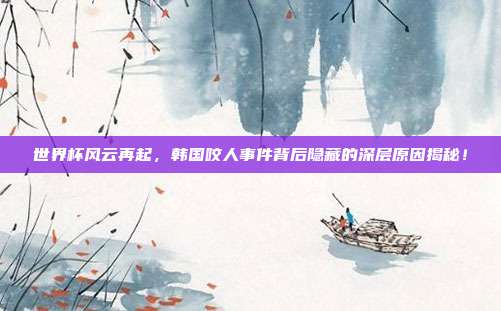 世界杯风云再起，韩国咬人事件背后隐藏的深层原因揭秘！