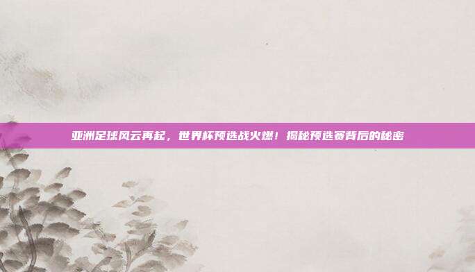 亚洲足球风云再起，世界杯预选战火燃！揭秘预选赛背后的秘密