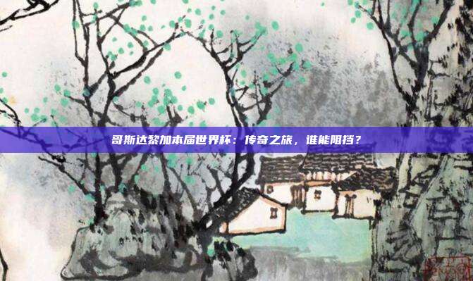 哥斯达黎加本届世界杯：传奇之旅，谁能阻挡？