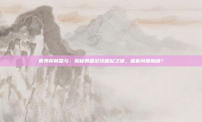 世界杯韩国与:揭秘韩国足球崛起之谜,谁能问鼎巅峰?