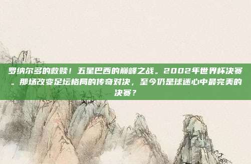 罗纳尔多的救赎！五星巴西的巅峰之战。2002年世界杯决赛。那场改变足坛格局的传奇对决，至今仍是球迷心中最完美的决赛？