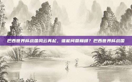 巴西世界杯战国风云再起，谁能问鼎巅峰？巴西世界杯战国
