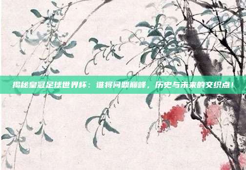 揭秘皇冠足球世界杯：谁将问鼎巅峰，历史与未来的交织点！