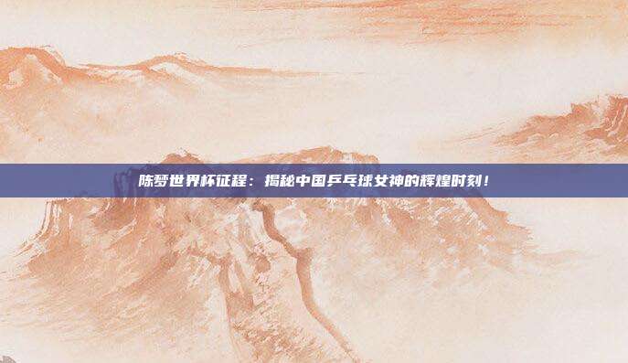 陈梦世界杯征程：揭秘中国乒乓球女神的辉煌时刻！