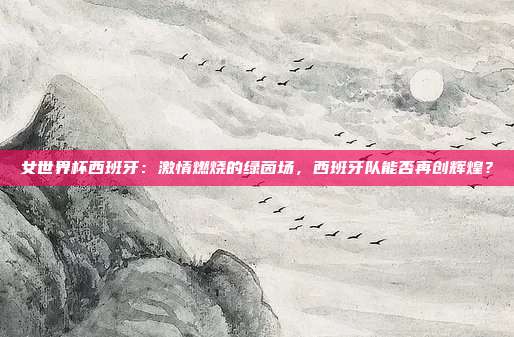 女世界杯西班牙:激情燃烧的绿茵场,西班牙队能否再创辉煌?