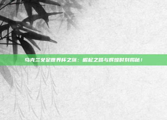 乌克兰女足世界杯之旅:崛起之路与辉煌时刻揭秘!