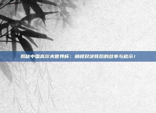 揭秘中国高尔夫世界杯：巅峰对决背后的故事与启示！