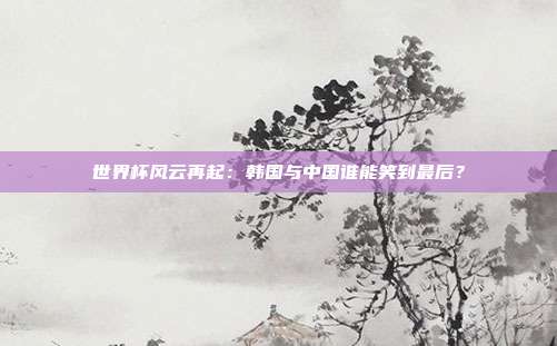 世界杯风云再起:韩国与中国谁能笑到最后?