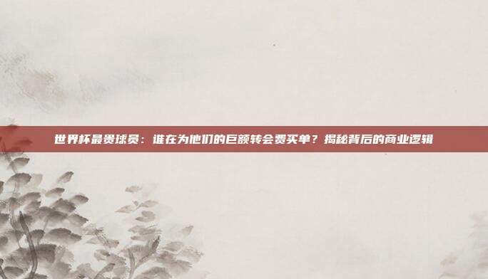 世界杯最贵球员：谁在为他们的巨额转会费买单？揭秘背后的商业逻辑