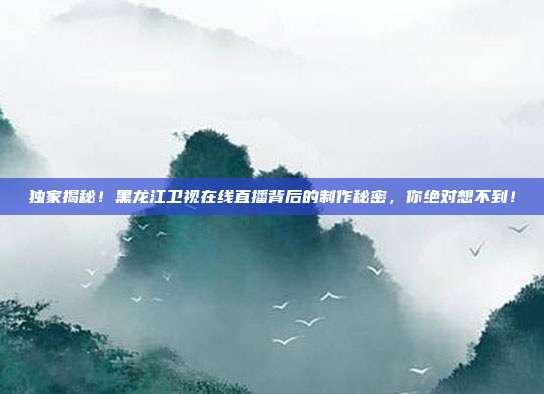 独家揭秘！黑龙江卫视在线直播背后的制作秘密，你绝对想不到！